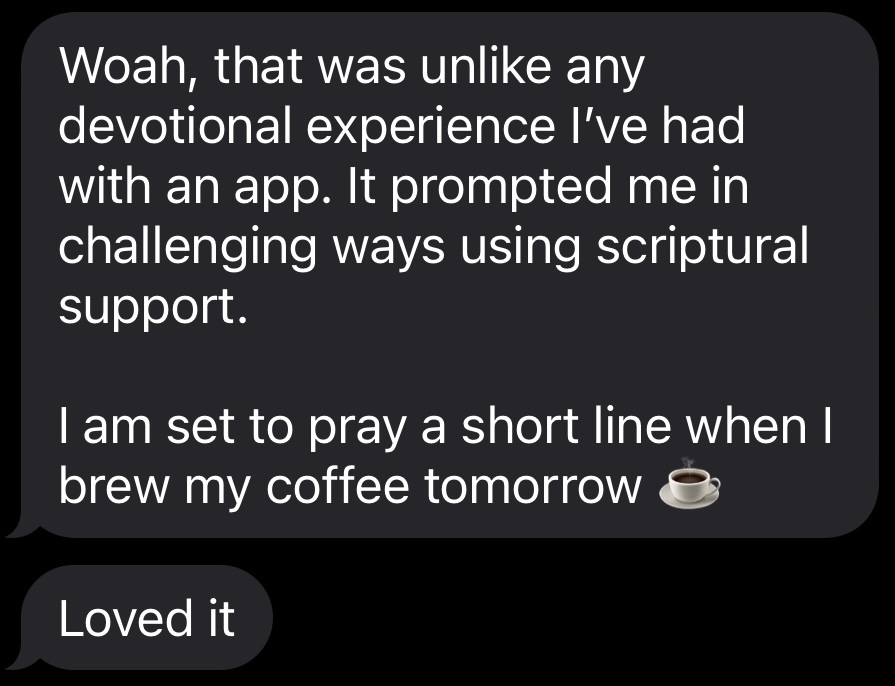 Text messages reading: Excellent, I'll check it out. Woah, that was unlike any devotional experience I've had with an app. It prompted me in challenging ways using scriptural support. I am set to pray a short line when I brew my coffee tomorrow. Loved it